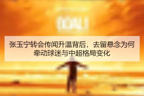张玉宁转会传闻升温背后，去留悬念为何牵动球迷与中超格局变化